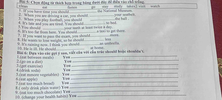 Chọn động từ thích hợp trong bảng dưới đây đề điển vào chỗ trống.
clean eat fasten _ □  stay study takex2 visit watch
l . If you have time you should. _...... the National Museum.
2. When you are driving a car, you should. _.your seatbelt.
3. When you play football, you should _the ball .
4. It's late and you are tired. You should._ to bed.
5.You should _.your teeth at least twice a day.
6. It's too far from here. You should_ .a taxi to get there.
7. If you want to pass the exam, you should... .more.
8. He wants to lose weight, so he should _... less
9. It's raining now. I think you should._ .an umbrella.
10. He is ill. He should_ at home.
_
Bài 6: Dựa vào các gợi ý sau, viết câu với cấu trúc should hoặc shouldn't.
_
1.(eat between meals) You
2.(go on a diet) You
3.(get exercise) You
_
4.(drink soda) You
_
_
5.(eat mmore vegetables) You
_
6.(eat apple) You
_
7.(eat too much bread) You
_
8.( only drink plain water) You
9. (eat too much chocolate) You
_
10. (change your health habits) You
_