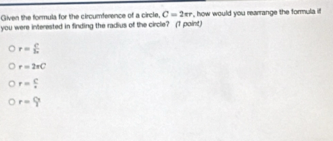 Given the formula for the circumference of a circle, C=2π r , how would you rearrange the formula if
you were interested in finding the radius of the circle? (1 point)
r= C/2π  
r=2π C
r= C/·  
r= Cx/2 