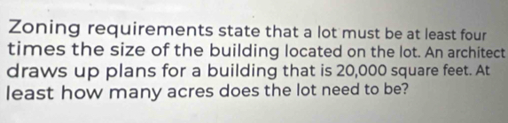 Zoning requirements state that a lot must be at least four 
times the size of the building located on the lot. An architect 
draws up plans for a building that is 20,000 square feet. At 
least how many acres does the lot need to be?