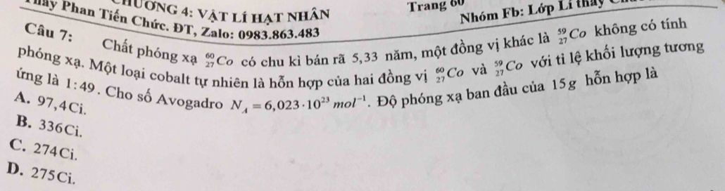 hương 4: vật lí hạt nhân
Trang 60
Nhóm Fb: Lớp Li tháy 1
P h y Phan Tiến Chức. ĐT, Zalo: 0983.863.483
Câu 7: Chất phóng xạ beginarrayr 60 27endarray Co có chu kì bán rã 5, 33 năm, một đồng vị khác là beginarrayr 59 27endarray Cơ không có tính
phóng xạ. Một loại cobalt tự nhiên là hỗn hợp của hai đồng vị beginarrayr 60 27endarray Co và _(27)^(59)Co , ớiti ệ khối lượng tương
ứng là 1:49. Cho số Avogadro N_A=6,023· 10^(23)mol^(-1).Độ phóng xạ ban đầu của 15g hỗn hợp là
A. 97,4Ci.
B. 336Ci.
C. 274Ci.
D. 275Ci.