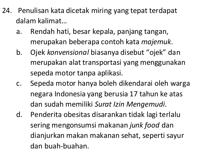 Penulisan kata dicetak miring yang tepat terdapat
dalam kalimat...
a. Rendah hati, besar kepala, panjang tangan,
merupakan beberapa contoh kata majemuk.
b. Ojek konvensional biasanya disebut “ojek” dan
merupakan alat transportasi yang menggunakan
sepeda motor tanpa aplikasi.
c. Sepeda motor hanya boleh dikendarai oleh warga
negara Indonesia yang berusia 17 tahun ke atas
dan sudah memiliki Surat Izin Mengemudi.
d. Penderita obesitas disarankan tidak lagi terlalu
sering mengonsumsi makanan junk food dan
dianjurkan makan makanan sehat, seperti sayur
dan buah-buahan.