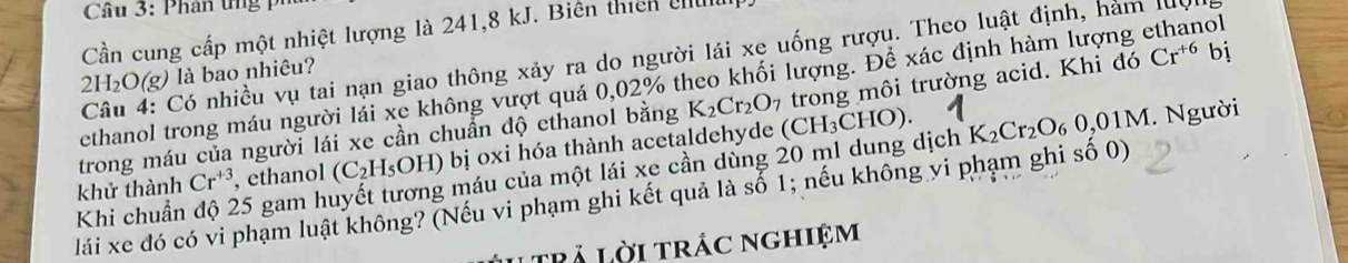 Cần cung cấp một nhiệt lượng là 241, 8 kJ. Biên thicn c 
Câu 4: Có nhiều vụ tai nạn giao thông xảy ra do người lái xe uống rượu. Theo luật định, hám le
2H_2O(g) là bao nhiêu? 
ethanol trong máu người lái xe không vượt quá 0,02% theo khối lượng. Để xác định hàm lượng ethanol 
trong máu của người lái xe cần chuẩn độ ethanol bằng K_2Cr_2O_7 trong môi trường acid. Khi doCr^(+6) | i 
khử thành Cr^(+3) , ethanol (C_2H_5OH) ) bị oxi hóa thành acetaldehyde (CH_3CHO). K_2Cr_2O_60,01M
Khi chuẩn độ 25 gam huyết tương máu của một lái xe cần dùng 20 ml dung dịch . Người 
lái xe đó có vi phạm luật không? (Nếu vi phạm ghi kết quả là số 1; nếu không vi phạm ghi số 0) 
Itrả lời trác nghiệm