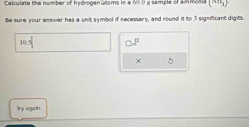 Calculate the number of hydrogen atoms in a 60.0 g sample of ammonia (NH_3)·
Be sure your answer has a unit symbol if necessary, and round it to 3 significant digits.
10.5
□ * 10^(□)
× 
Try again