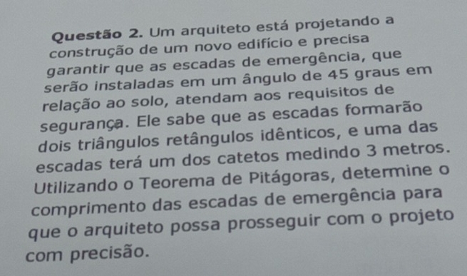 Um arquiteto está projetando a 
construção de um novo edifício e precisa 
garantir que as escadas de emergência, que 
serão instaladas em um ângulo de 45 graus em 
relação ao solo, atendam aos requisitos de 
segurança. Ele sabe que as escadas formarão 
dois triângulos retângulos idênticos, e uma das 
escadas terá um dos catetos medindo 3 metros. 
Utilizando o Teorema de Pitágoras, determine o 
comprimento das escadas de emergência para 
que o arquiteto possa prosseguir com o projeto 
com precisão.