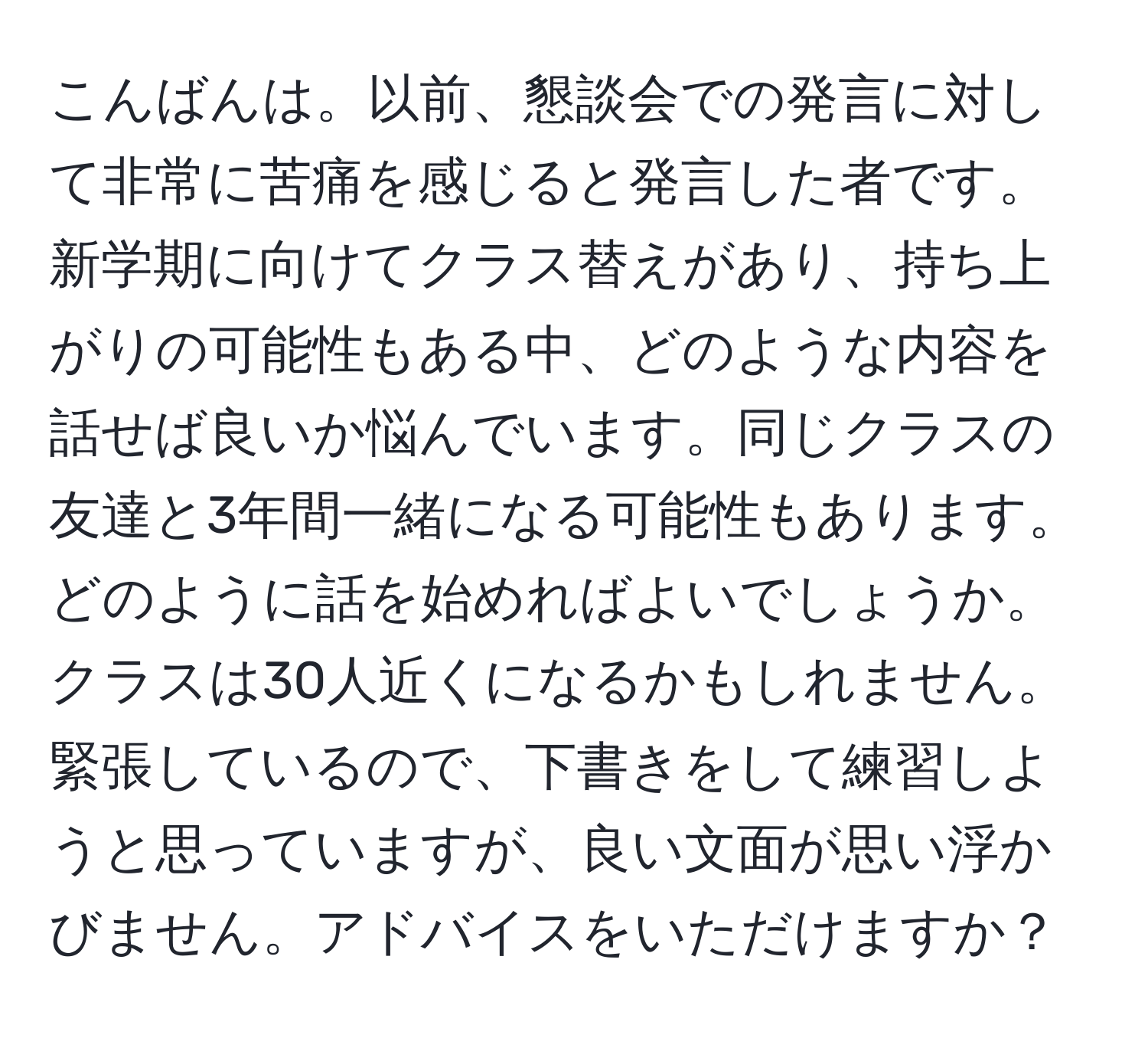 こんばんは。以前、懇談会での発言に対して非常に苦痛を感じると発言した者です。新学期に向けてクラス替えがあり、持ち上がりの可能性もある中、どのような内容を話せば良いか悩んでいます。同じクラスの友達と3年間一緒になる可能性もあります。どのように話を始めればよいでしょうか。クラスは30人近くになるかもしれません。緊張しているので、下書きをして練習しようと思っていますが、良い文面が思い浮かびません。アドバイスをいただけますか？