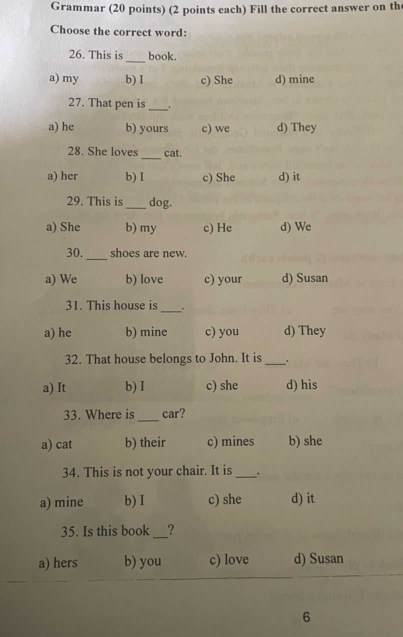 Grammar (20 points) (2 points each) Fill the correct answer on th
Choose the correct word:
26. This is _book.
a) my b) I c) She d) mine
27. That pen is _.
a) he b) yours c) we d) They
_
28. She loves cat.
a) her b)I c) She d) it
29. This is_ dog.
a) She b) my c) He d) We
30. _shoes are new.
a) We b) love c) your d) Susan
_
31. This house is .
a) he b) mine c) you d) They
32. That house belongs to John. It is _.
a) It b) I c) she d) his
_
33. Where is car?
a) cat b) their c) mines b) she
34. This is not your chair. It is_
a) mine b) I c) she d) it
35. Is this book _?
a) hers b) you c) love d) Susan
6