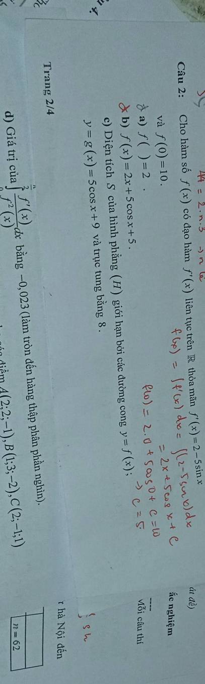 Cho hàm số f(x) có đạo hàm f'(x) liên tục trên R thỏa mãn f'(x)=2-5sin x
ái đề) 
ắc nghiệm 
_ 
và f(0)=10. 
a) f()=2. M_(0i)^z câu thí 
b) f(x)=2x+5cos x+5. y=f(x); 
c) Diện tích S của hình phẳng (H) giới hạn bởi các đường cong 
q
y=g(x)=5cos x+9 và trục tung bằng 8. 
hà Nội đến 
Trang 2/4
d) Giá trị của ∈tlimits _0^((frac n)2) f'(x)/f^2(x) dx bằng −0,023 (làm tròn đến hàng thập phân phần nghìn).
A(2;2;-1), B(1;3;-2), C(2;-1;1)
n=62