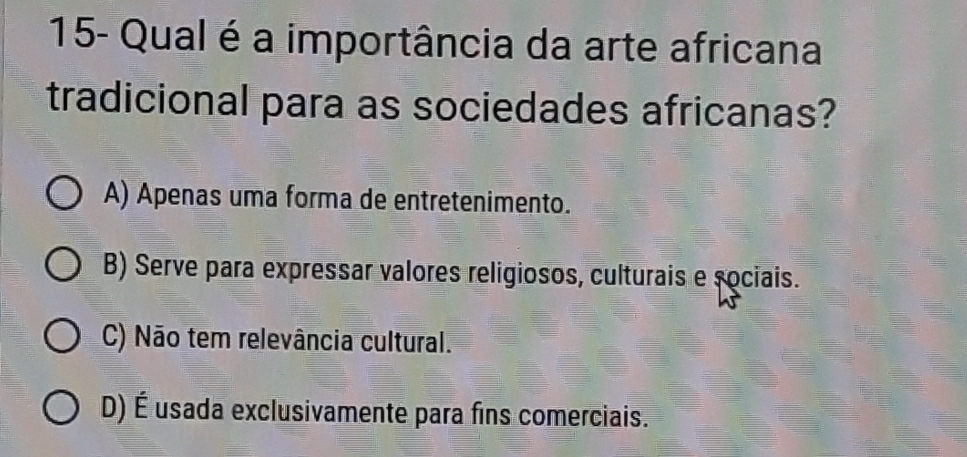 15- Qual é a importância da arte africana
tradicional para as sociedades africanas?
A) Apenas uma forma de entretenimento.
B) Serve para expressar valores religiosos, culturais e sociais.
C) Não tem relevância cultural.
D) É usada exclusivamente para fins comerciais.