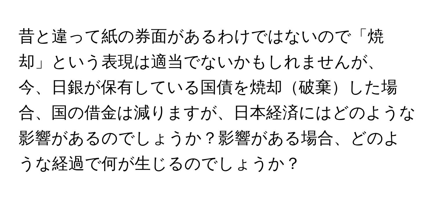 昔と違って紙の券面があるわけではないので「焼却」という表現は適当でないかもしれませんが、今、日銀が保有している国債を焼却破棄した場合、国の借金は減りますが、日本経済にはどのような影響があるのでしょうか？影響がある場合、どのような経過で何が生じるのでしょうか？