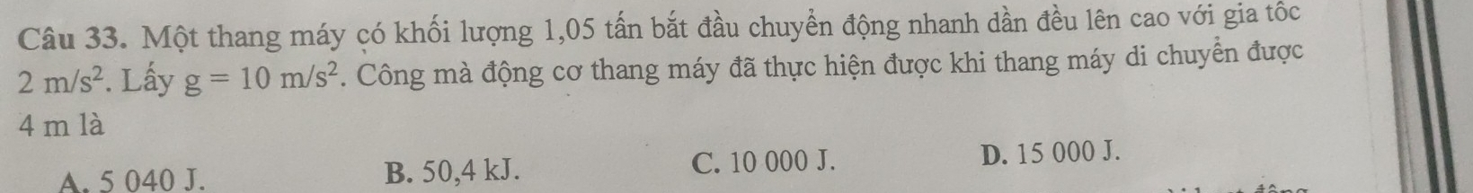 Một thang máy có khối lượng 1,05 tấn bắt đầu chuyển động nhanh dần đều lên cao với gia tốc
2m/s^2. Lấy g=10m/s^2. Công mà động cơ thang máy đã thực hiện được khi thang máy di chuyển được
4 m là
A. 5 040 J. B. 50,4 kJ. C. 10 000 J. D. 15 000 J.