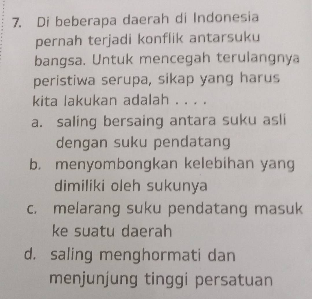 Di beberapa daerah di Indonesia
pernah terjadi konflik antarsuku
bangsa. Untuk mencegah terulangnya
peristiwa serupa, sikap yang harus
kita lakukan adalah . . . .
a. saling bersaing antara suku asli
dengan suku pendatang
b. menyombongkan kelebihan yang
dimiliki oleh sukunya
c. melarang suku pendatang masuk
ke suatu daerah
d. saling menghormati dan
menjunjung tinggi persatuan