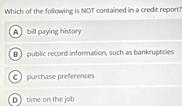 Which of the following is NOT contained in a credit report?
A bill paying history
B  public record information, such as bankruptcies
C purchase preferences
Dtime on the job