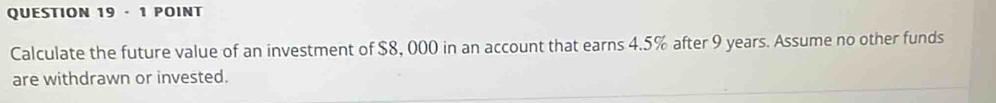 · 1 POINT 
Calculate the future value of an investment of $8, 000 in an account that earns 4.5% after 9 years. Assume no other funds 
are withdrawn or invested.