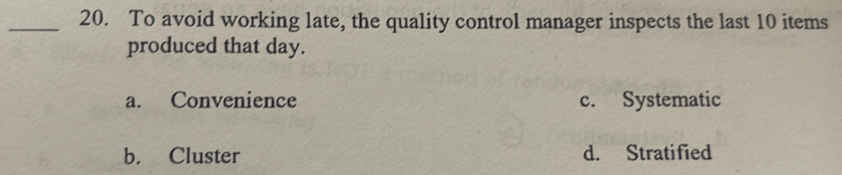 To avoid working late, the quality control manager inspects the last 10 items
produced that day.
a. Convenience c. Systematic
b. Cluster d. Stratified