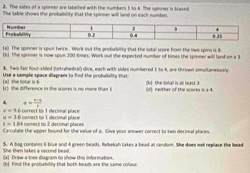 The sides of a spinner are labelled with the numbers 1 to 4. The spinner is biased. 
The table shows the probability that the spinner will land on each number. 
(a) The spinner is spun twice. Work out the probability that the total score from the two spins is 8. 
(b) The spinner is now spun 200 times. Work out the expected number of times the spinner will land on a 3. 
3.Two fair four-sided (tetrahedral) dice, each with sides numbered 1 to 4, are thrown simultaneously. 
Use a sample space diagram to find the probability that: 
(a) the total is 6 (b) the total is at least 3
(c) the difference in the scores is no more than 1 (d) neither of the scores is a 4. 
4. a= (v-u)/t 
v=9.6 correct to 1 decimal place
u=3.8 correct to 1 decimal place
t=1.84 correct to 2 decimal places 
Calculate the upper bound for the value of a. Give your answer correct to two decimal places. 
5、A bag contains 6 blue and 4 green beads. Rebekah takes a bead at random. She does not replace the bead. 
She then takes a second bead. 
(a) Draw a tree diagram to show this information. 
(b) Find the probability that both beads are the same colour.