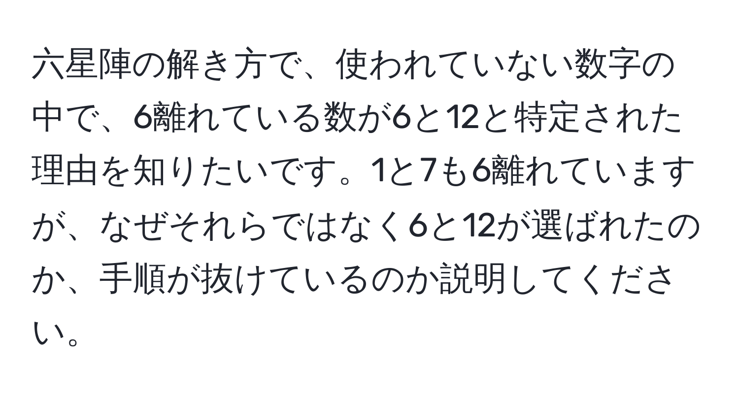 六星陣の解き方で、使われていない数字の中で、6離れている数が6と12と特定された理由を知りたいです。1と7も6離れていますが、なぜそれらではなく6と12が選ばれたのか、手順が抜けているのか説明してください。