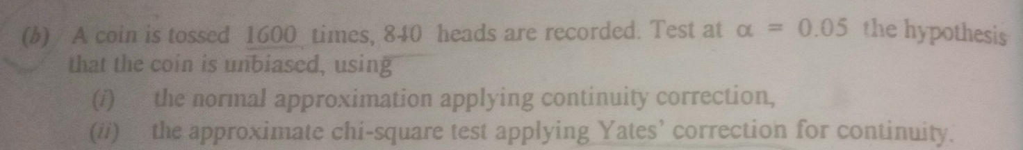 A coin is tossed 1600 times, 840 heads are recorded. Test at alpha =0.05 the hypothesis 
that the coin is unbiased, using 
(/) the normal approximation applying continuity correction, 
(ii) the approximate chi-square test applying Yates’ correction for continuity.