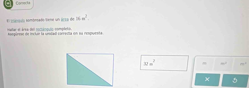 Correcta 
El triángulo sombreado tiene un área de 16m^2. 
Hallar el área del rectángulo completo. 
Asegúrese de incluir la unidad correcta en su respuesta.
32m^2
m m^2 m^3