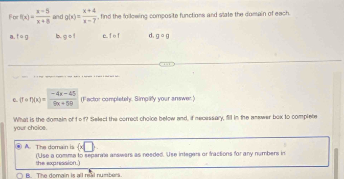 For f(x)= (x-5)/x+8  and g(x)= (x+4)/x-7  , find the following composite functions and state the domain of each.
a. f o g b. gcirc f c. f o f d. gcirc g
C. (fcirc f)(x)= (-4x-45)/9x+59  (Factor completely. Simplify your answer.)
What is the domain of f∘f? Select the correct choice below and, if necessary, fill in the answer box to complete
your choice.
A. The domain is  x□ . 
(Use a comma to separate answers as needed. Use integers or fractions for any numbers in
the expression.)
B. The domain is all real numbers.