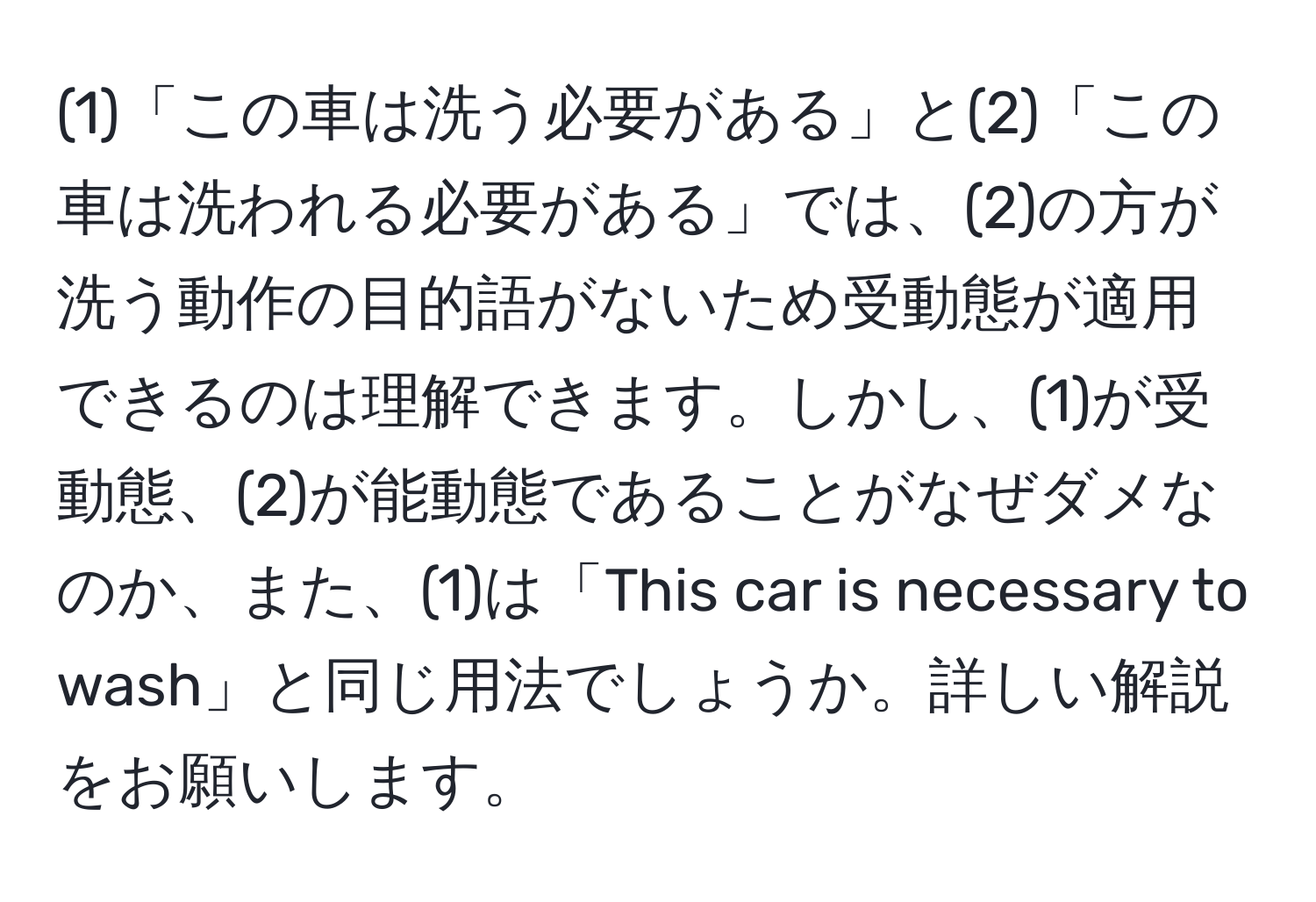 (1)「この車は洗う必要がある」と(2)「この車は洗われる必要がある」では、(2)の方が洗う動作の目的語がないため受動態が適用できるのは理解できます。しかし、(1)が受動態、(2)が能動態であることがなぜダメなのか、また、(1)は「This car is necessary to wash」と同じ用法でしょうか。詳しい解説をお願いします。