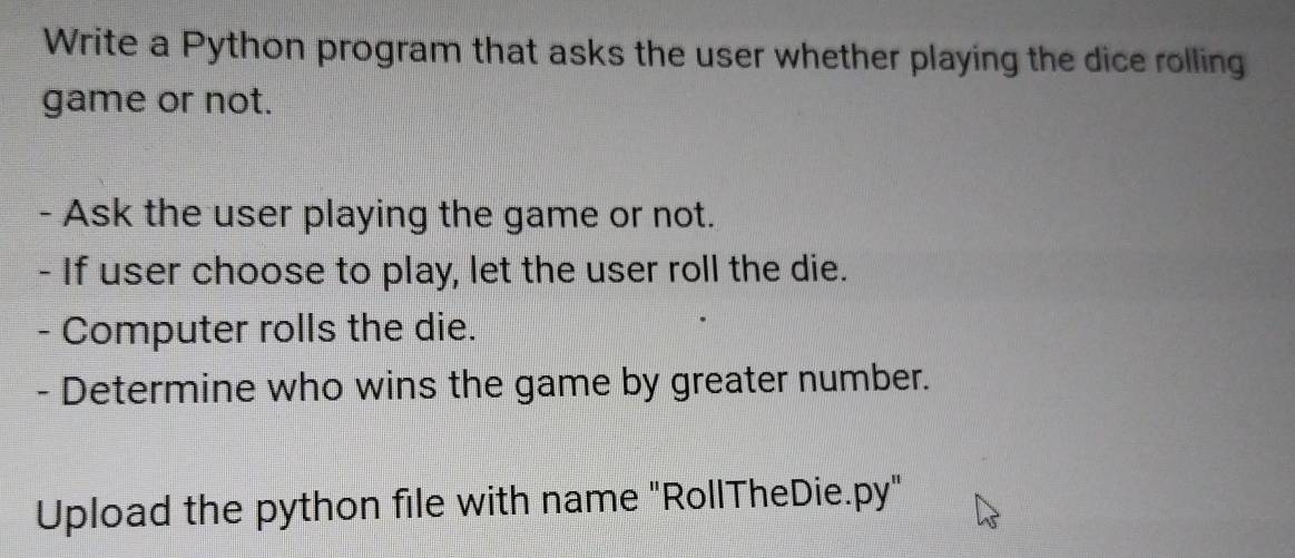 Write a Python program that asks the user whether playing the dice rolling 
game or not. 
- Ask the user playing the game or not. 
- If user choose to play, let the user roll the die. 
- Computer rolls the die. 
- Determine who wins the game by greater number. 
Upload the python file with name "RollTheDie.py"