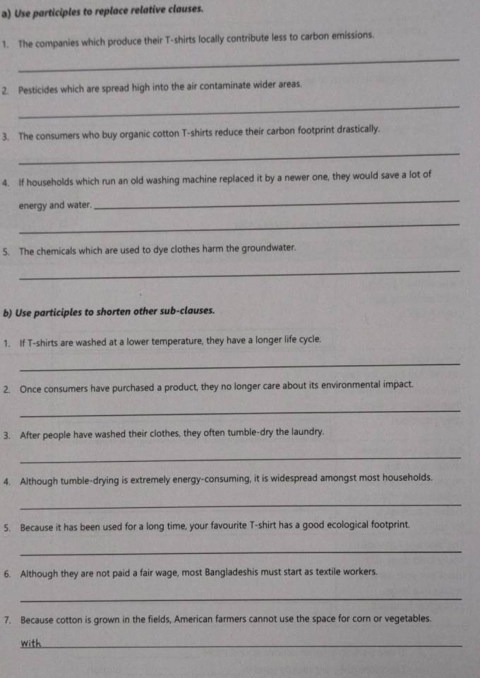 Use participles to replace relative clauses. 
1. The companies which produce their T-shirts locally contribute less to carbon emissions. 
_ 
2. Pesticides which are spread high into the air contaminate wider areas. 
_ 
3. The consumers who buy organic cotton T-shirts reduce their carbon footprint drastically. 
_ 
4. If households which run an old washing machine replaced it by a newer one, they would save a lot of 
energy and water. 
_ 
_ 
5. The chemicals which are used to dye clothes harm the groundwater. 
_ 
b) Use participles to shorten other sub-clauses. 
1. If T-shirts are washed at a lower temperature, they have a longer life cycle. 
_ 
2. Once consumers have purchased a product, they no longer care about its environmental impact. 
_ 
3. After people have washed their clothes, they often tumble-dry the laundry. 
_ 
4. Although tumble-drying is extremely energy-consuming, it is widespread amongst most households. 
_ 
5. Because it has been used for a long time, your favourite T-shirt has a good ecological footprint. 
_ 
6. Although they are not paid a fair wage, most Bangladeshis must start as textile workers. 
_ 
7. Because cotton is grown in the fields, American farmers cannot use the space for corn or vegetables. 
with_