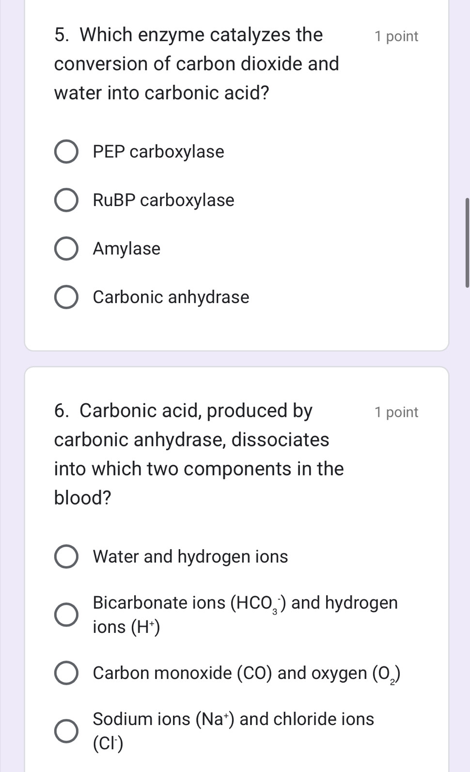 Which enzyme catalyzes the 1 point
conversion of carbon dioxide and
water into carbonic acid?
PEP carboxylase
RuBP carboxylase
Amylase
Carbonic anhydrase
6. Carbonic acid, produced by 1 point
carbonic anhydrase, dissociates
into which two components in the
blood?
Water and hydrogen ions
Bicarbonate ions (HCO_3^(-) and hydrogen
ions (H⁺)
Carbon monoxide (CO) and oxygen (O_2))
Sodium ions (Na⁺) and chloride ions
(Cl)