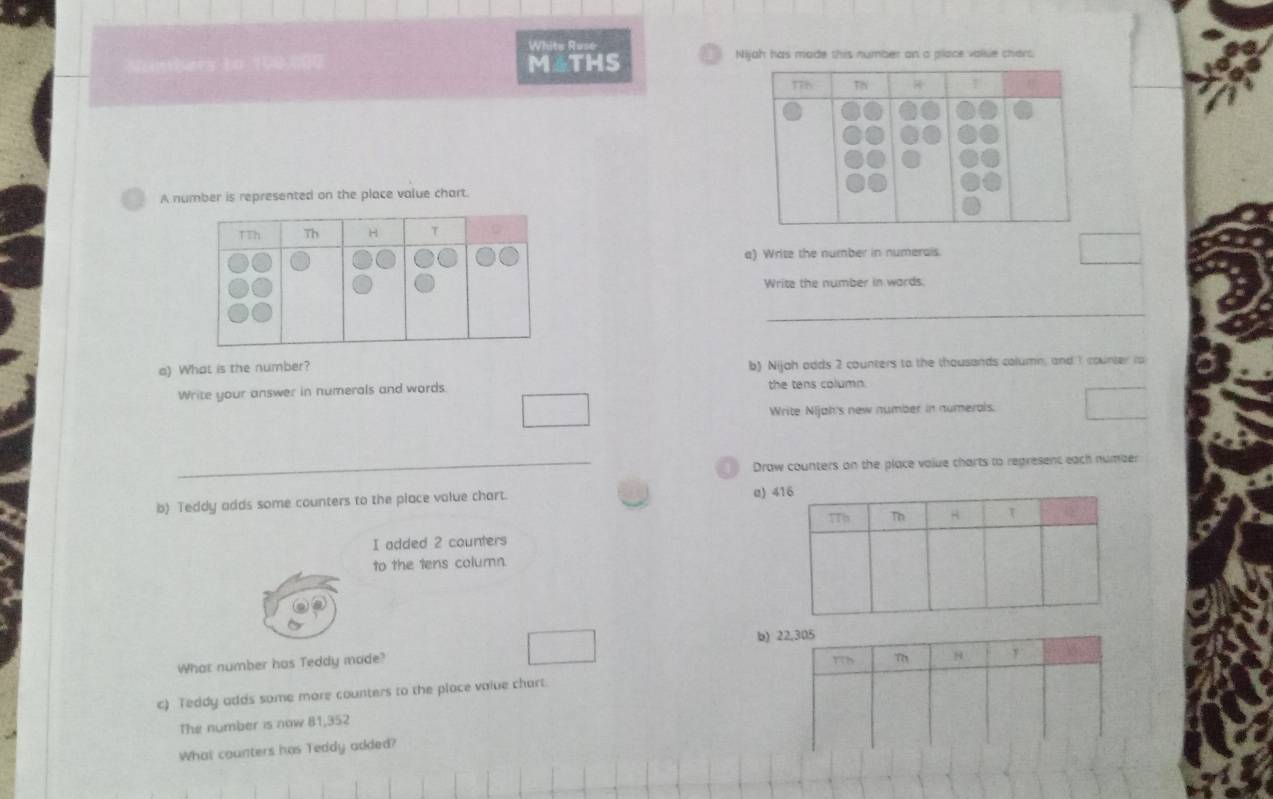 Whits Ruse Nijah has made this number on a place valse chars 
M4THS 
A number is represented on the place value chart. 
a) Write the number in numerais. 
Write the number in wards. 
_ 
a) What is the number? b) Nijah adds 2 counters to the thousands column, and 1 counter to 
Write your answer in numerals and words the tens column. 
Write Nijah's new number in numerals. 
_Draw counters on the place volue charts to regresent each number 
b) Teddy adds some counters to the place value chart. a) 
I added 2 counters 
to the tens column. 
b) 
What number has Teddy made? 
c) Teddy adds some more counters to the place value chart. 
The number is now 81,352
What counters has Teddy added?