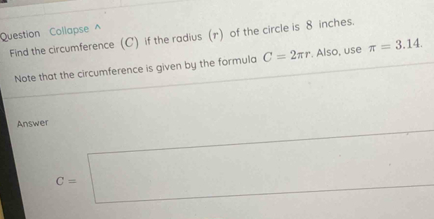 Question Collapse ^ 
Find the circumference (C) if the radius (r) of the circle is 8 inches. 
Note that the circumference is given by the formula C=2π r. Also, use π =3.14. 
Answer
C=□