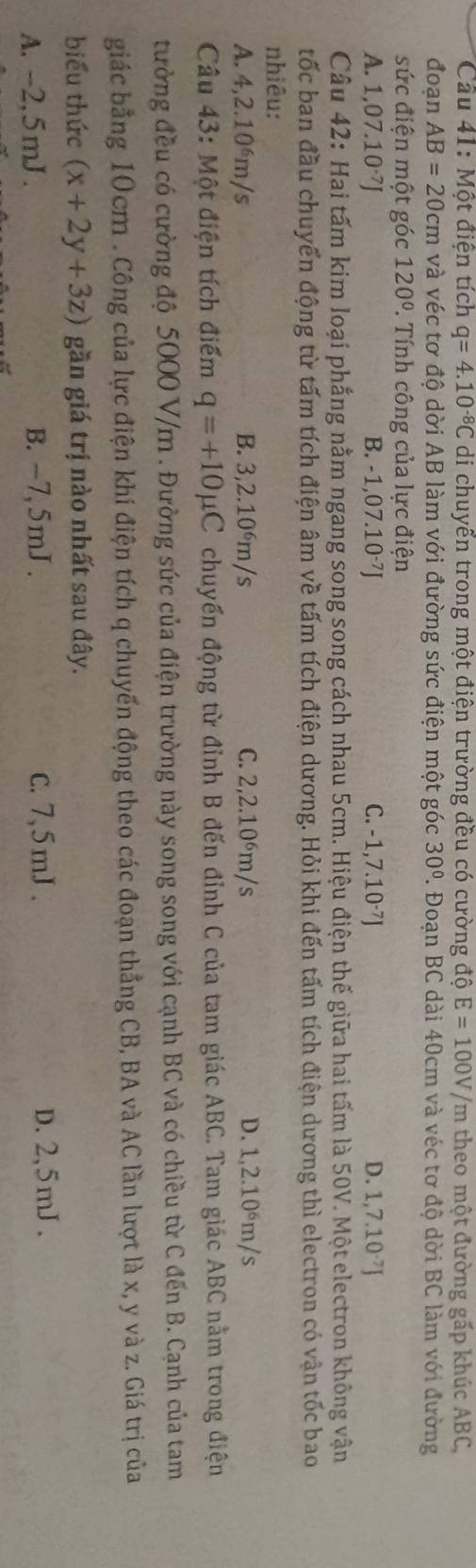 Cầu 41: Một điện tích q=4.10^(-8)C di chuyển trong một điện trường đều có cường độ E=100V/m theo một đường gấp khúc ABC,
đoạn AB=20cm và véc tơ độ dời AB làm với đường sức điện một góc 30° 7. Đoạn BC dài 40cm và véc tơ độ dời BC làm với đường
sức điện một góc 120°. Tính công của lực điện
A. 1,07.10^(-7)J B. -1,07.10^(-7)J C. -1,7.10·J D. 1,7.10·J
Câu 42: Hai tấm kim loại phẳng nằm ngang song song cách nhau 5cm. Hiệu điện thế giữa hai tấm là 50V. Một electron không vận
tốc ban đầu chuyển động từ tấm tích điện âm về tấm tích điện dương. Hỏi khi đến tấm tích điện dương thì electron có vận tốc bao
nhiêu:
A. 4,2.10^6m/s B. 3,2.10⁶m/s C. 2,2.10⁶m/s D. 1,2.10⁶m/s
Câu 43: Một điện tích điểm q=+10mu C chuyến động từ đỉnh B đến đỉnh C của tam giác ABC. Tam giác ABC nằm trong điện
tường đều có cường độ 5000 V/m . Đường sức của điện trường này song song với cạnh BC và có chiều từ C đến B. Cạnh của tam
giác bằng 10cm . Công của lực điện khí điện tích q chuyến động theo các đoạn thẳng CB, BA và AC lần lượt là x, y và z. Giá trị của
biểu thức (x+2y+3z) gần giá trị nào nhất sau đây.
A. -2,5mJ . B. -7,5mJ . c. 7,5mJ . D. 2,5mJ .