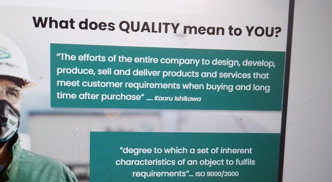 What does QUALITY mean to YOU? 
“The efforts of the entire company to design, develop, 
er Hugh 
produce, sell and deliver products and services that 
meet customer requirements when buying and long 
time after purchase” .... Kaoru Ishikawa 
“degree to which a set of inherent 
characteristics of an object to fulfils 
requirements”... Iso 9000/2000