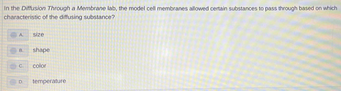 In the Diffusion Through a Membrane lab, the model cell membranes allowed certain substances to pass through based on which
characteristic of the diffusing substance?
A. size
B. shape
C. color
D. temperature