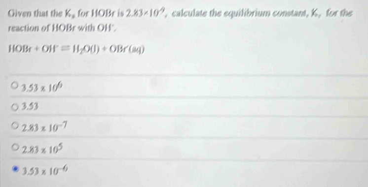 Given that the K.for HOBr is 2.83* 10^(-9) , calculate the equilibrium constant, K, for the
reaction of HOBr with OH".
HOBr+OW=H_2O(l)+OBr(sq)
3.53* 10^6
3.53
2.83* 10^(-7)
2.83* 10^5
3.53* 10^(-6)