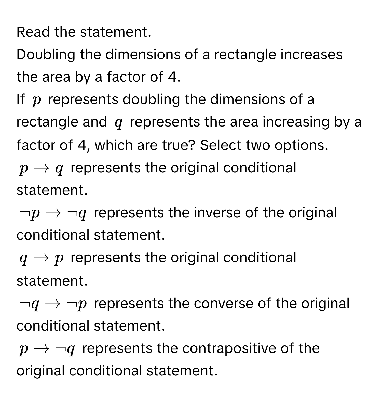 Read the statement.
Doubling the dimensions of a rectangle increases the area by a factor of 4.
If $p$ represents doubling the dimensions of a rectangle and $q$ represents the area increasing by a factor of 4, which are true? Select two options.

$p arrow q$ represents the original conditional statement.
$neg p arrow neg q$ represents the inverse of the original conditional statement.
$q arrow p$ represents the original conditional statement.
$neg q arrow neg p$ represents the converse of the original conditional statement.
$p arrow neg q$ represents the contrapositive of the original conditional statement.