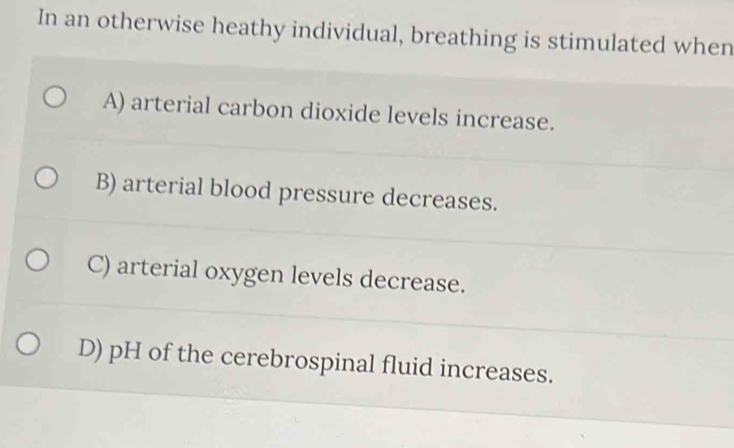 In an otherwise heathy individual, breathing is stimulated when
A) arterial carbon dioxide levels increase.
B) arterial blood pressure decreases.
C) arterial oxygen levels decrease.
D) pH of the cerebrospinal fluid increases.