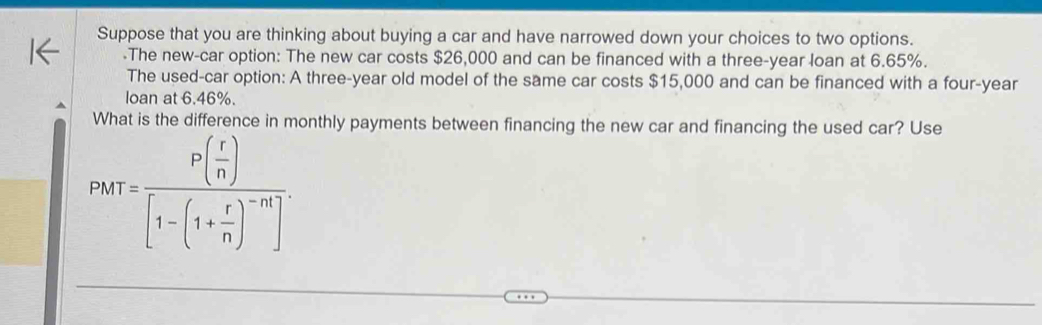 Suppose that you are thinking about buying a car and have narrowed down your choices to two options. 
-The new-car option: The new car costs $26,000 and can be financed with a three-year loan at 6.65%. 
The used-car option: A three-year old model of the same car costs $15,000 and can be financed with a four-year 
loan at 6.46%. 
What is the difference in monthly payments between financing the new car and financing the used car? Use
P(r)=frac P( r/n )[1-(1+ r/n )^-n].