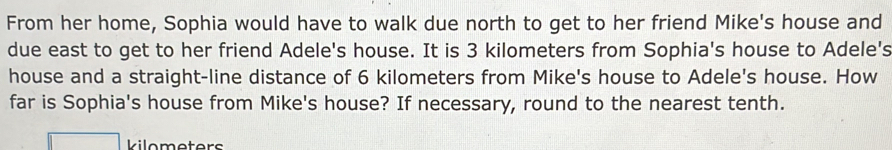 From her home, Sophia would have to walk due north to get to her friend Mike's house and 
due east to get to her friend Adele's house. It is 3 kilometers from Sophia's house to Adele's 
house and a straight-line distance of 6 kilometers from Mike's house to Adele's house. How 
far is Sophia's house from Mike's house? If necessary, round to the nearest tenth. 
Vilometers