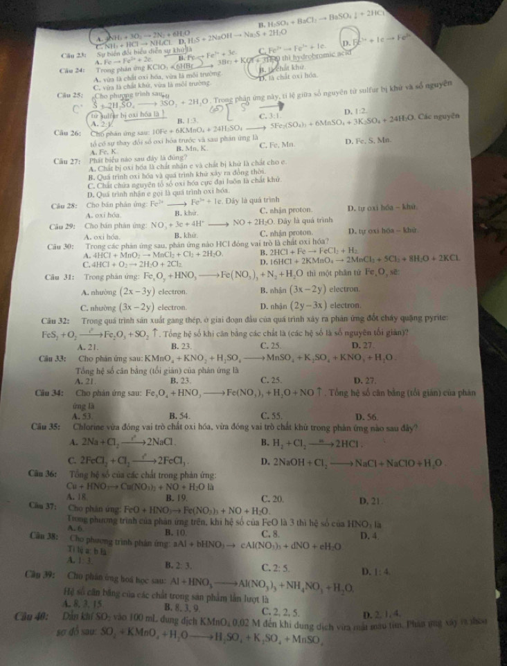 B H_2SO_4+BaCl_2to BaSO_4downarrow +2HCl
NH_1+3O_2to 2N_2+6H_2O I.S+2NaOHto Na_2S+2H_2O
NH_1+HClto NH_4Cl.D.D.
Câu 23: Sự biển đổi hiểu diễn sự kh D.Fe^(b+)+Ieto Fe^(b+)
A.Feto Fe^(2+)+2e. B:Feto Fe^(3+)+3e C. Fe^(2+)to Fe^(3+)+Ie.
Câu 24: Trong phản ứng KCIO_3+6HBL 3Bn+KQr+31H thi hydrobromic acid
A. vừa là chất oxi hóa, vừa là môi trường
C. vừa là chất khứ, vừa là môi trường D. là chất oxi hóa. 3, t chát khứ.
S+2H_2SO_4to 3SO_2+2H H.O . Trong phân ứng này, tỉ lệ giữa số nguyên từ sulfur bị khử và số nguyên
Cậu 25: Cho phượng trình sa
từ sulfer bị oxi hóa là
D. 1:2.
A.2:y. B. 1:3. C. 3:1.
Câu 26: Chố phân ứng sau 10Fe+6KMnO_4+24H_2SO_4_  5Fe_2(SO_4)_1+6MnSO_4+3K_2SO_4+24H_2O Các nguyên
tổ có sự thay đổi số oxi hóa trước và sau phản ứng là C, Fe, Mn D Fe,S,Mn
A Fc,h B. Mn, K.
Câu 27: Phát biểu nào sau đây là đùng?
A. Chất bị oxi hóa là chất nhận e và chất bị khử là chất cho e.
B. Quá trình oxi hóa và quá trình khử xảy ra đồng thời.
C. Chất chứa nguyên tổ số oxi hóa cực đại luôn là chất khử.
D. Quá trình nhận e gọi là quá trình oxi hóa.
Câu 28: Cho bán phản ứng: Fe^(2+) Fe^(3+)+1e. Đây là quá trình
A. oxi hóa B. khir. C. nhận proton. D. ty 031 h(u-1) hú
Câu 29: Cho bán phân ứng: NO_3^(-+3e+4H^+) NO+2H_2O Đây là quá trình
A. oxi hóa. B. khử. C. nhận proton. D. tự oxi hóa - khử
Câu 30: Trong các phản ứng sau, phân ứng nào HCI đóng vai trò là chất oxỉ hóa?
A. 4HCl+MnO_2to MnCl_2+Cl_2+2H_2O B. 2HCl+Feto FeCl_2+H_2
C. 4HCl+O_2to 2H_2O+2Cl_2
D. 16HCl+2KMnO_4to 2MnCl_3+5Cl_2+8H_2O+2KCl
Câu 31: Trong phản ứng: Fe_xO_y+HNO_3to Fe(NO_3)_3+N_2+H_2O thì một phân tử Fe,O,se
A. nhường (2x-3y) electron B. nhận (3x-2y) electron.
C. nhường (3x-2y) electron. D. nhận (2y-3x) electron.
Câu 32: Trong quá trình sản xuất gang thép, ở giai đoạn đầu của quá trình xảy ra phản ứng đốt chấy quặng pyrite:
FeS_2+O_2to Fe_2O_3+SO_2. Tổng hệ số khi cân bằng các chất là (các hệ số là số nguyên tối giản)?
A. 21. B. 23. C. 25. D. 27.
Câu 33: Cho phân ứng sau: KMnO_4+KNO_2+H_2SO_4to MnSO_4+K_2SO_4+KNO_3+H_2O.
Tổng hệ số cân bằng (tổi giản) của phản ứng là
A. 21 B. 23. C. 25. D. 27.
Câu 34: Cho phản ứng sau: Fe_3O_4+HNO_3to Fe(NO_3)_3+H_2O+NOuparrow. Tổng hệ số căn bằng (tối gián) của phân
ứng là
A. 53. B. 54. C. 55. D. 56
Câu 35: Chlorine vừa đóng vai trò chất oxi hóa, vừa đóng vai trò chất khử trong phản ứng nào sau đây?
A. 2Na+Cl_2to 2NaCl. B. H_2+Cl_2to 2HCl.
C. 2FeCl_2+Cl_2to 2FeCl_3. D. 2NaOH+Cl_2to NaCl+NaClO+H_2O.
Câu 36: Tổng hệ số của các chất trong phản ứng:
Cu+HNO_3to Cu(NO_3)_2+NO+H_2Ola
A. 18 B. 19. C. 20. D. 21
Câu 37: Cho phân ứng: FeO+HNO_3to Fe(NO_3)_3+NO+H_2O.
Trong phương trình của phân ứng trên, khi hệ số của FeO là 3 thì hệ số của HNO_1la
A. 6.
B. 10. C. 8. D. 4
Cân 38: Cho phương trình phản ứng: Tilia:bla aAl+bHNO_3to cAl(NO_3)_3+dNO+eH_2O
A. 1:3 B. 2:3. C. 2:5. D. 1:4.
Cân 39: Cho phân ứng hoá học sau: Al+HNO_3to Al(NO_3)_3+NH_4NO_3+H_2O,
Hệ số cân bằng của các chất trong sản phẩm lần lượt là
A. 8. 3. 15 B. 8. 3, 9. C. 2, 2, 5. D. 2,1,4,
Cầu 40: Dân khí SO₂ vào 100 mL dung dịch KMnO_40.02 M đến khi dung dịch via mất màu tim. Phân vng xây rà thou
sợ đồ sau: SO_2+KMnO_4+H_2Oto H_2SO_4+K_2SO_4+MnSO_4