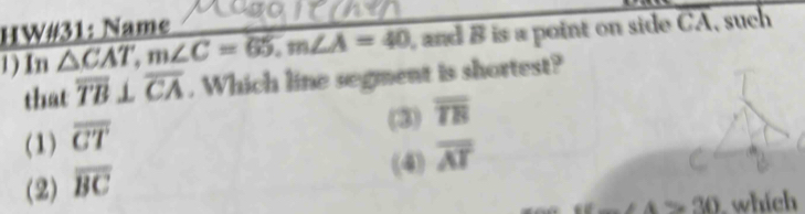 HW#31: Name
1) In overline △ CAT, m∠ C=65, m∠ A=40 , and B is a point on side CA, such
that overline TB⊥ overline CA. Which line segment is shortest?
(3) overline TE
(1) overline CT
(4) overline AT
(2) overline BC
4>30 which