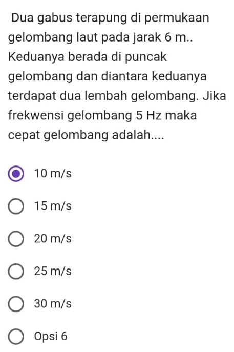 Dua gabus terapung di permukaan
gelombang laut pada jarak 6 m..
Keduanya berada di puncak
gelombang dan diantara keduanya
terdapat dua lembah gelombang. Jika
frekwensi gelombang 5 Hz maka
cepat gelombang adalah....
10 m/s
15 m/s
20 m/s
25 m/s
30 m/s
Opsi 6