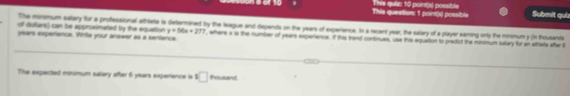 This quiz: 10 point(s) possible 
This question: 1 point(s) possible Submit quíz 
of dullars) can be approximated by the equation The minimum salary for a professional athlete is determined by the league and depends on the years of experience. In a recent year, the salary of a player earing only the minimum y (in thousands
years experience. Write your answer as a sentence.
y=56x+277 , where x is the number of years experience. If this trand continues, use this equarion to predict the minimum salary for an athlete after 6
The expected minimum salary after 6 years experience is $ □ thousand.