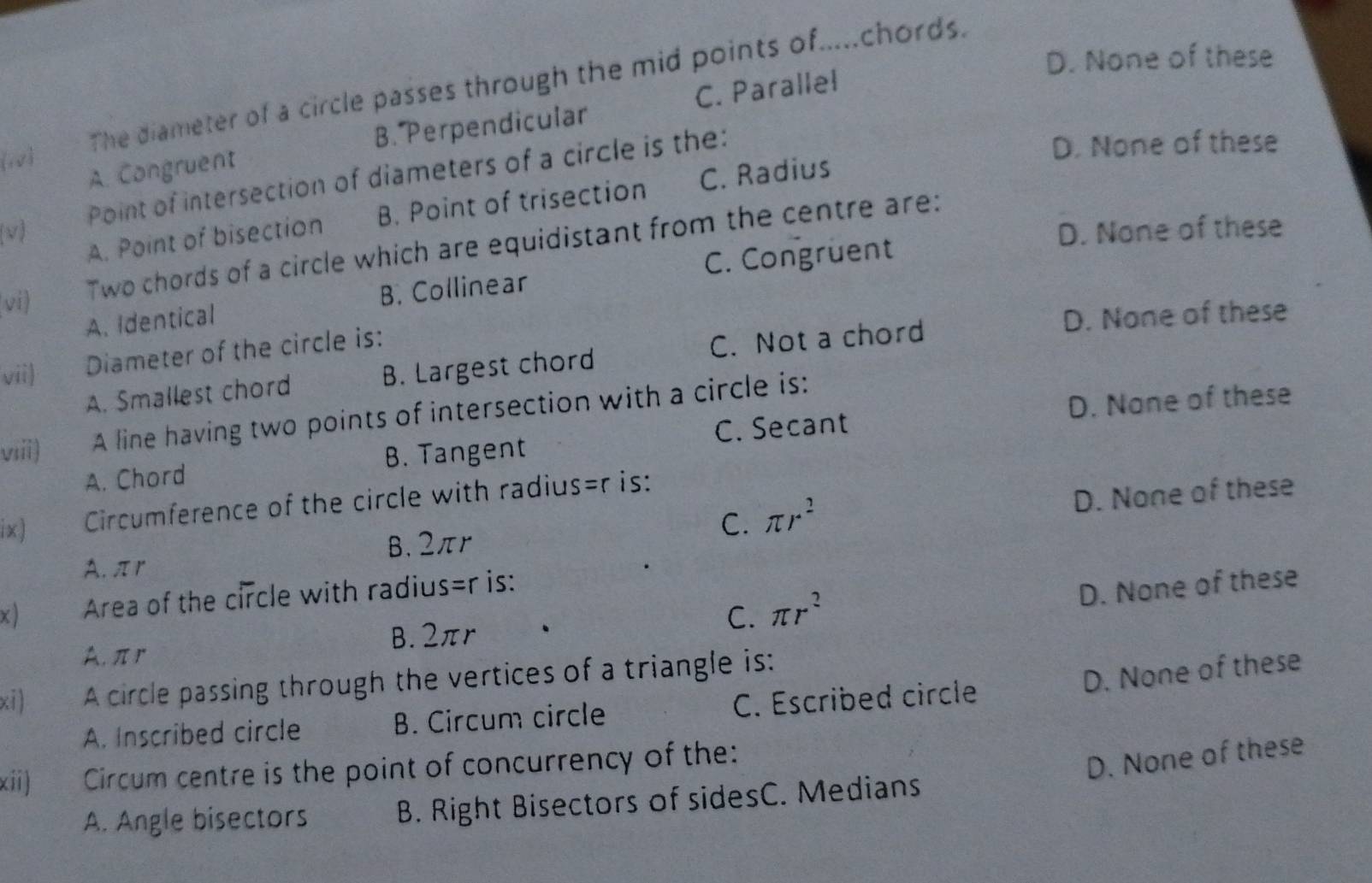 D. None of these
(10) The diameter of a circle passes through the mid points of.....chords.
B. Perpendicular C. Parallel
A. Congruent
(v) Point of intersection of diameters of a circle is the:
D. None of these
A. Point of bisection B. Point of trisection C. Radius
D. None of these
C. Congruent
vi)
Two chords of a circle which are equidistant from the centre are:
A. Identical B. Collinear
D. None of these
vii) Diameter of the circle is:
A. Smallest chord B. Largest chord C. Not a chord
D. None of these
viii) A line having two points of intersection with a circle is:
A. Chord B. Tangent C. Secant
ix) Circumference of the circle with radius =r is:
C.
A. πr B. 2πr π r^2 D. None of these
x ) Area of the circle with radius =r is:
D. None of these
A. πr B. 2πr C. π r^2
xi) A circle passing through the vertices of a triangle is:
D. None of these
A. Inscribed circle B. Circum circle C. Escribed circle
xii) Circum centre is the point of concurrency of the:
D. None of these
A. Angle bisectors B. Right Bisectors of sidesC. Medians