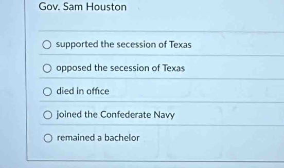 Gov. Sam Houston
supported the secession of Texas
opposed the secession of Texas
died in offce
joined the Confederate Navy
remained a bachelor