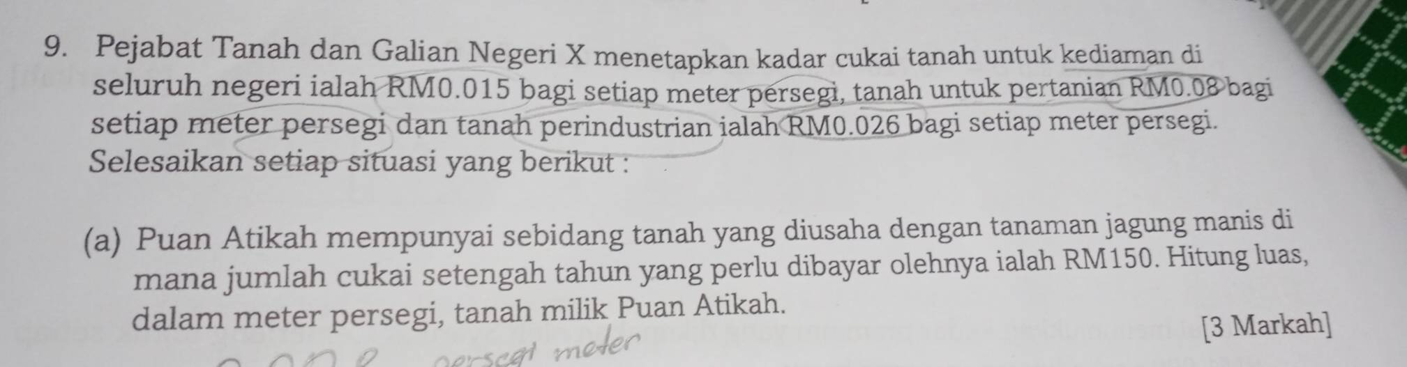 Pejabat Tanah dan Galian Negeri X menetapkan kadar cukai tanah untuk kediaman di 
seluruh negeri ialah RM0.015 bagi setiap meter persegi, tanah untuk pertanian RM0.08 bagi 
setiap meter persegi dan tanah perindustrian ialah RM0.026 bagi setiap meter persegi. 
Selesaikan setiap situasi yang berikut : 
(a) Puan Atikah mempunyai sebidang tanah yang diusaha dengan tanaman jagung manis di 
mana jumlah cukai setengah tahun yang perlu dibayar olehnya ialah RM150. Hitung luas, 
dalam meter persegi, tanah milik Puan Atikah. 
[3 Markah]