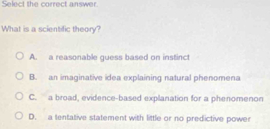 Select the correct answer.
What is a scientific theory?
A. a reasonable quess based on instinct
B. an imaginative idea explaining natural phenomena
C. a broad, evidence-based explanation for a phenomenon
D. a tentative statement with little or no predictive power