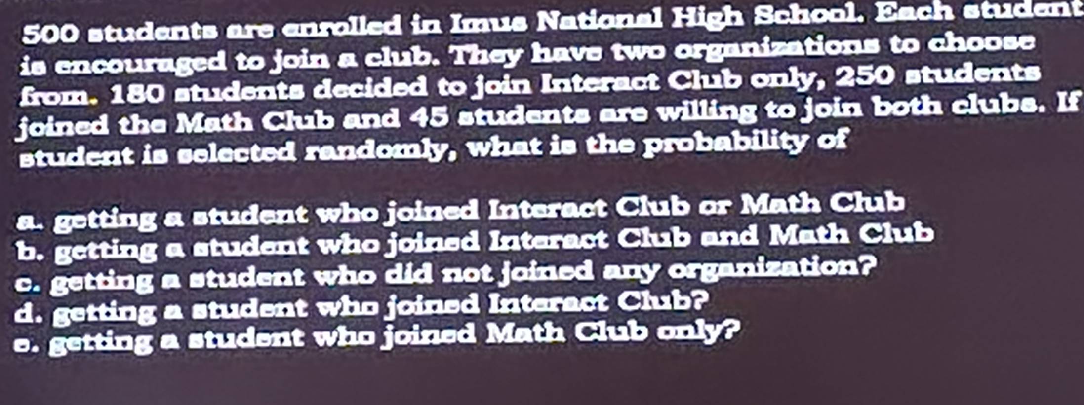 500 students are enrolled in Imus National High School. Each student 
is encouraged to join a club. They have two organizations to choose 
from. 180 students decided to join Interact Club only, 250 students 
joined the Math Club and 45 students are willing to join both clubs. If 
student is selected randomly, what is the probability of 
a. getting a student who joined Interact Club or Math Club 
b. getting a student who joined Interact Club and Math Club 
c. getting a student who did not joined any organization? 
d. getting a student who joined Interact Club? 
e. getting a student who joined Math Club only?