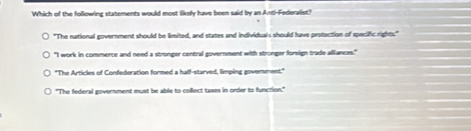 Which of the following statements would most likely have been said by an Andi-Federallist?
"The national government should be limited, and states and individuals should have protection of specific rights."
"I work in commerce and need a stronger central government with stronger foreign trade alliances."
"The Articles of Confederation formed a hall-starved, limping government."
"The federal government must be able to collect taxes in order to function."