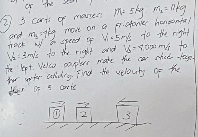 of the sear1 
2 3 carts of massess m_1=5kg· m_2=11kg
and m_3=4kg move on a Frictonles horizontal 
track w a speed of V_1=5m/s to the right
V_2=3m/s to the right and V_3=4.000m/s to 
the lept. Velco couplers make the car stick toget 
ther apter collding. Find the velovity of the 
frain of 3 carts 
① 2 
3