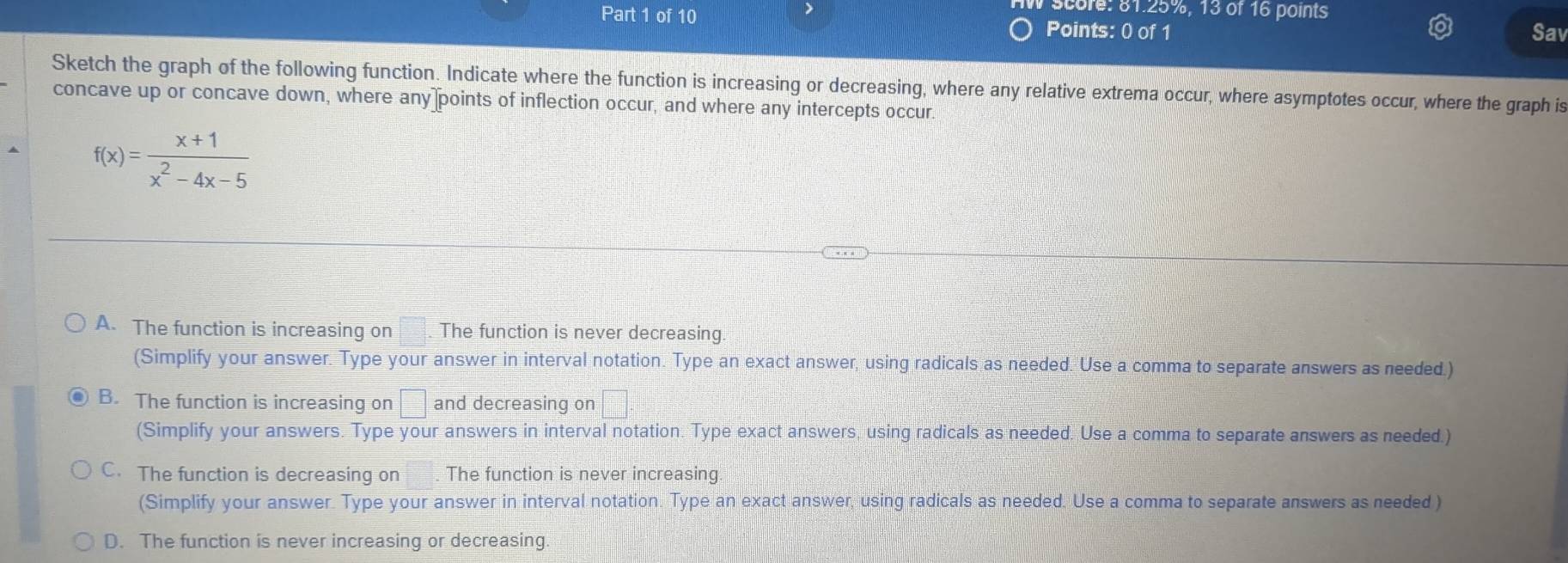 score: 81.25%, 13 of 16 points
Part 1 of 10 Points: 0 of 1
Sav
Sketch the graph of the following function. Indicate where the function is increasing or decreasing, where any relative extrema occur, where asymptotes occur, where the graph is
concave up or concave down, where any points of inflection occur, and where any intercepts occur.
f(x)= (x+1)/x^2-4x-5 
A. The function is increasing on The function is never decreasing.
(Simplify your answer. Type your answer in interval notation. Type an exact answer, using radicals as needed. Use a comma to separate answers as needed.)
B. The function is increasing on □ and decreasing on □. 
(Simplify your answers. Type your answers in interval notation. Type exact answers, using radicals as needed. Use a comma to separate answers as needed.)
C. The function is decreasing on . The function is never increasing
(Simplify your answer. Type your answer in interval notation. Type an exact answer, using radicals as needed. Use a comma to separate answers as needed )
D. The function is never increasing or decreasing.