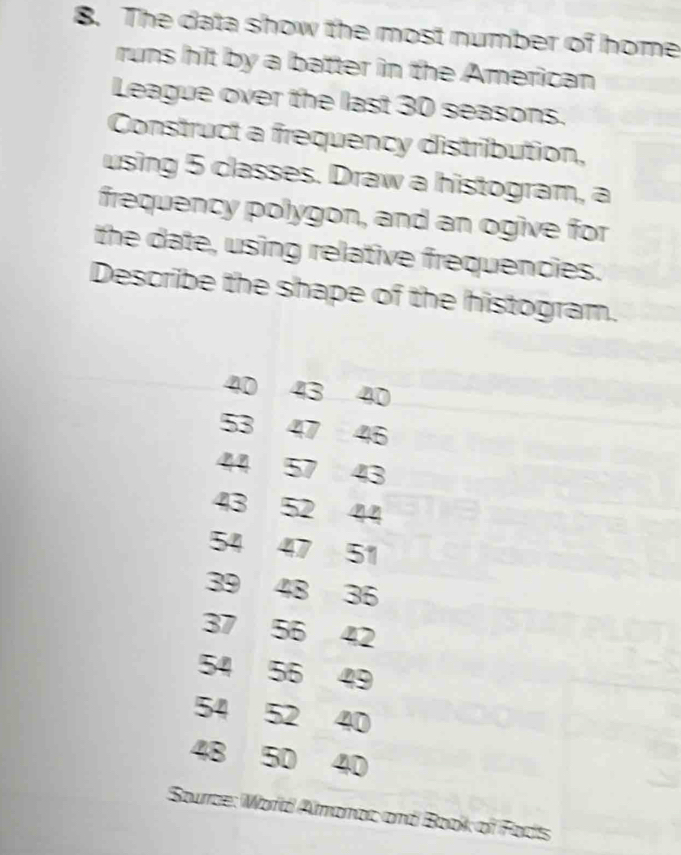 The data show the most number of home 
runs hit by a batter in the American 
League over the last 30 seasons. 
Construct a frequency distribution, 
using 5 classes. Draw a histogram, a 
frequency polygon, and an ogive for 
the date, using relative frequencies. 
Describe the shape of the histogram.
40 43 40
53 47 46
44 57 43
43 52 44
54 47 51
39 48 36
37 56 42
54 56 49
54 52 40
48 50 40
Sourze: Word Almonac and Book of Fodts